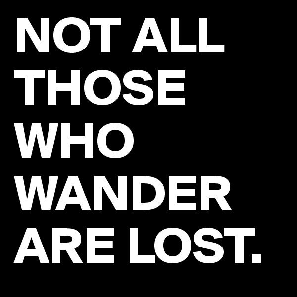 NOT ALL THOSE WHO WANDER ARE LOST.