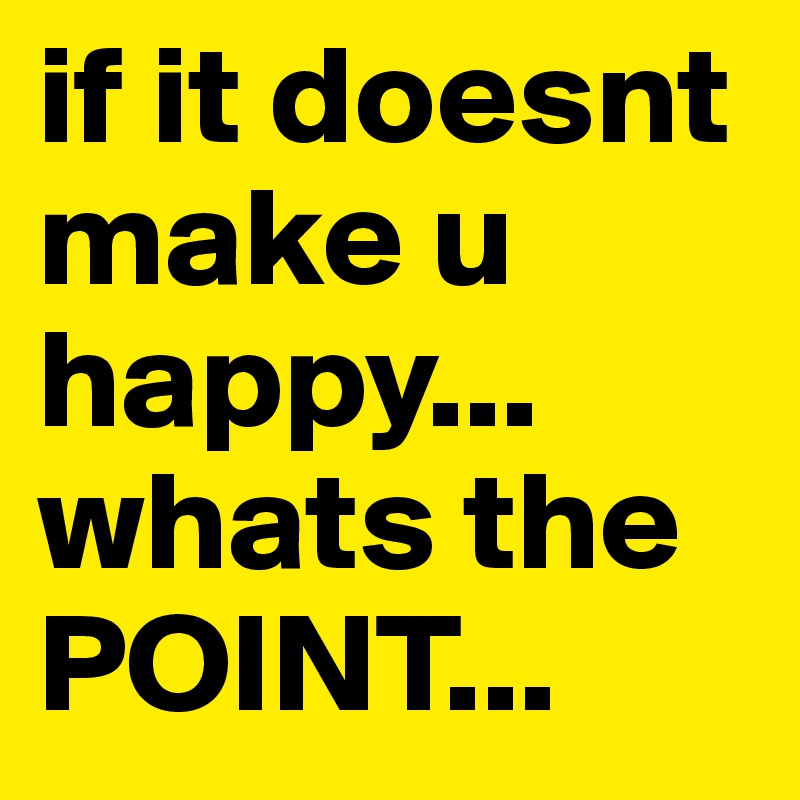 if it doesnt make u happy... whats the POINT...