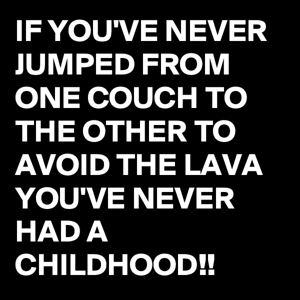 IF YOU'VE NEVER JUMPED FROM ONE COUCH TO THE OTHER TO AVOID THE LAVA YOU'VE NEVER HAD A CHILDHOOD!!