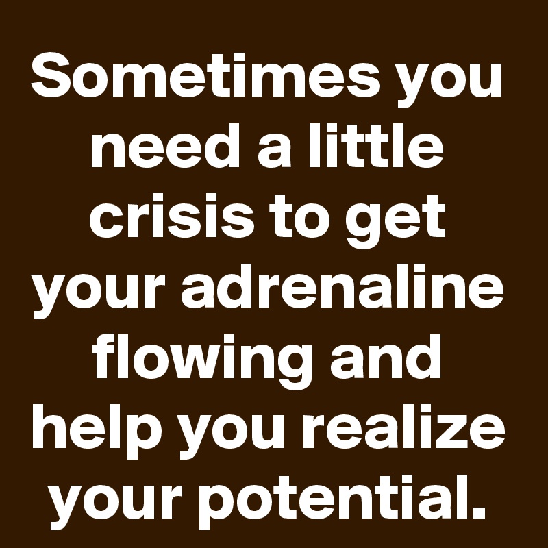 Sometimes you need a little crisis to get your adrenaline flowing and help you realize your potential.