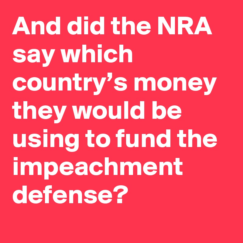 And did the NRA say which country’s money they would be using to fund the impeachment defense?