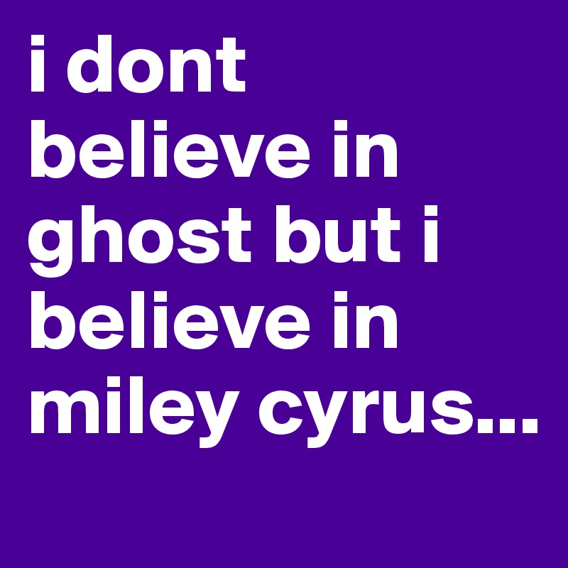 i dont believe in ghost but i believe in miley cyrus...