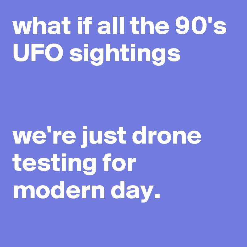 what if all the 90's UFO sightings


we're just drone testing for modern day.