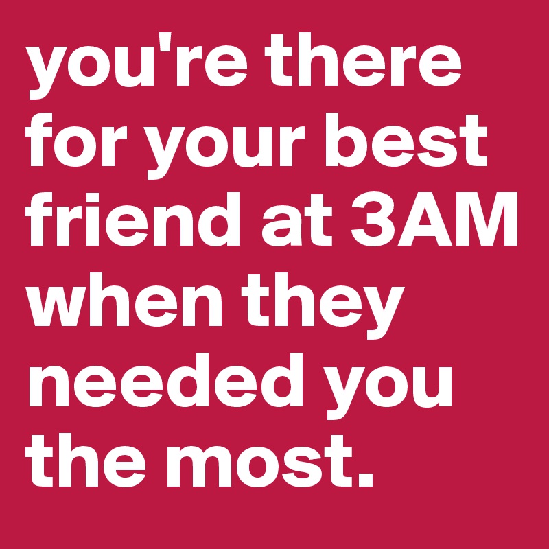 you're there for your best friend at 3AM when they needed you the most.