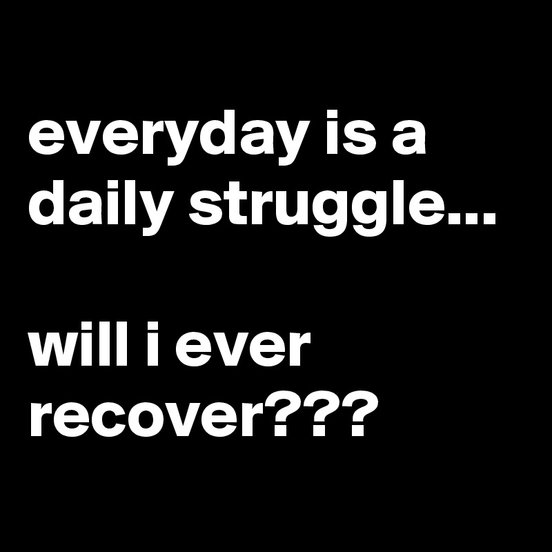 
everyday is a daily struggle...

will i ever recover???
