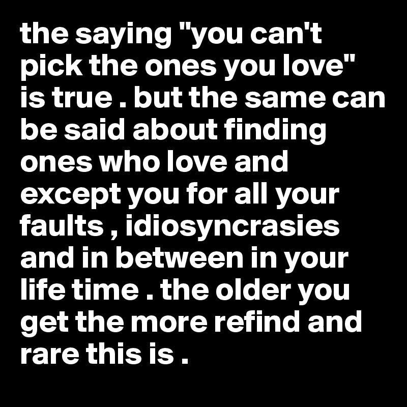the saying "you can't pick the ones you love" is true . but the same can be said about finding ones who love and except you for all your faults , idiosyncrasies and in between in your life time . the older you get the more refind and rare this is . 