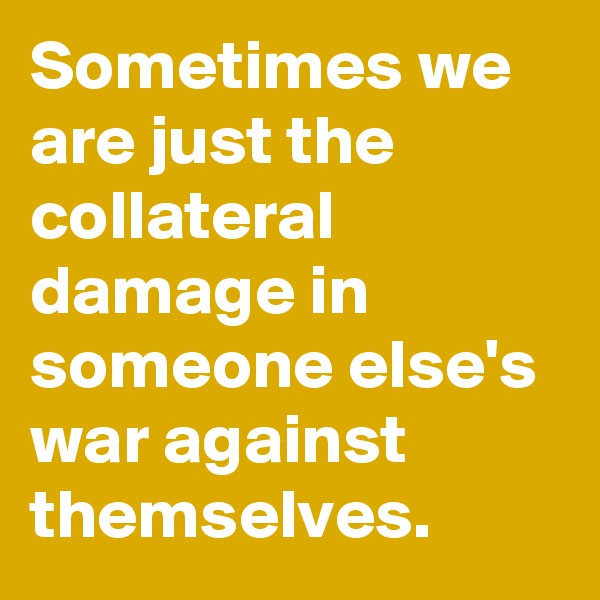 Sometimes we are just the collateral damage in someone else's war against themselves.