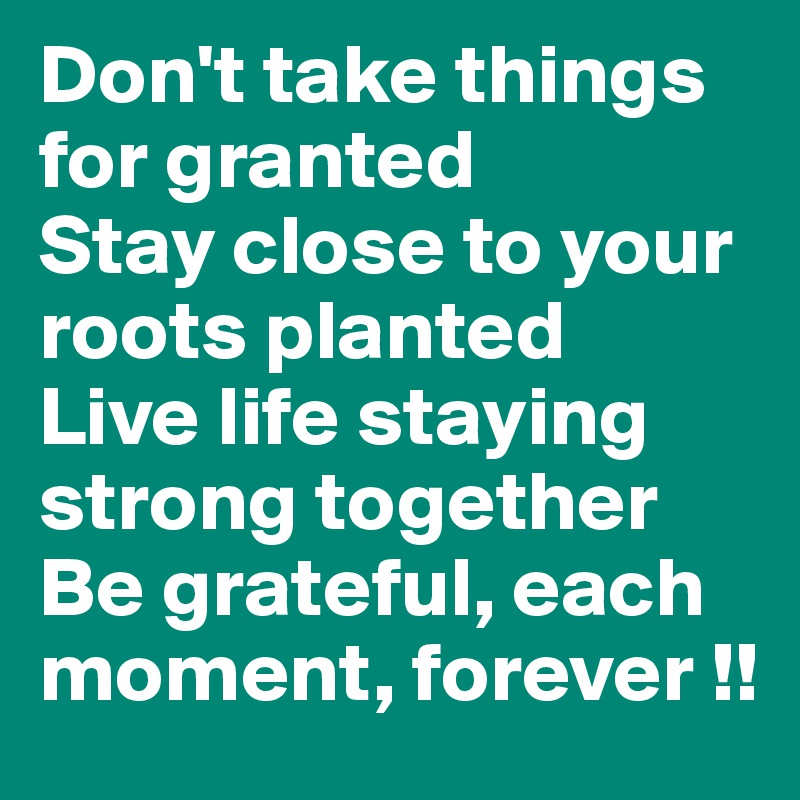 Don't take things      for granted
Stay close to your roots planted
Live life staying strong together 
Be grateful, each moment, forever !!