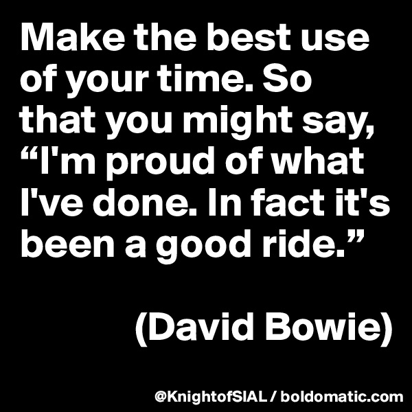Make the best use of your time. So that you might say, “I'm proud of what I've done. In fact it's been a good ride.” 

              (David Bowie)
