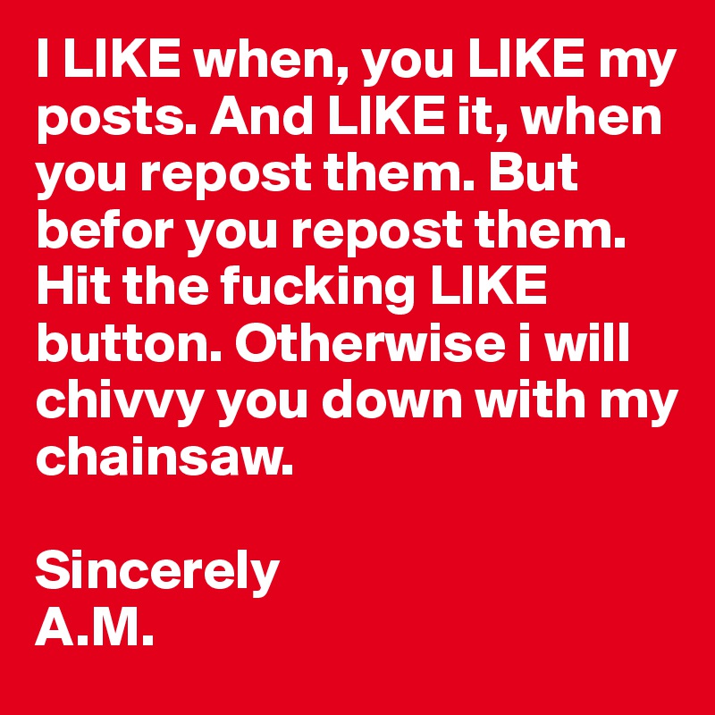 I LIKE when, you LIKE my posts. And LIKE it, when you repost them. But befor you repost them. Hit the fucking LIKE button. Otherwise i will 
chivvy you down with my chainsaw.

Sincerely
A.M.