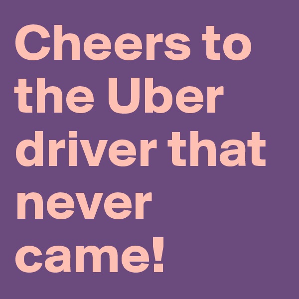 Cheers to the Uber driver that never came!