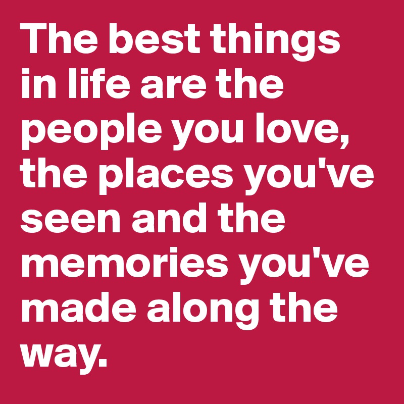 The best things in life are the people you love, the places you've seen and the memories you've made along the way.