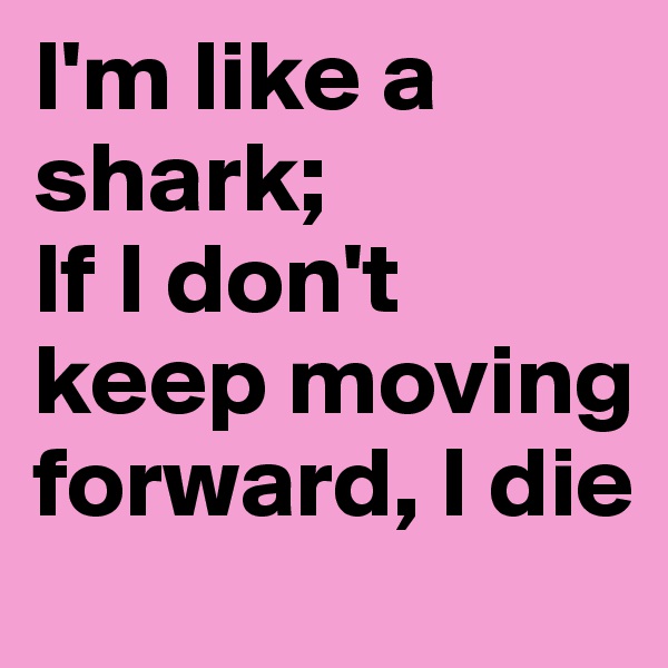 I'm like a shark; 
If I don't keep moving forward, I die