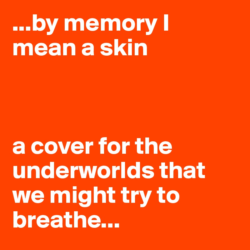 ...by memory I mean a skin



a cover for the underworlds that we might try to breathe... 