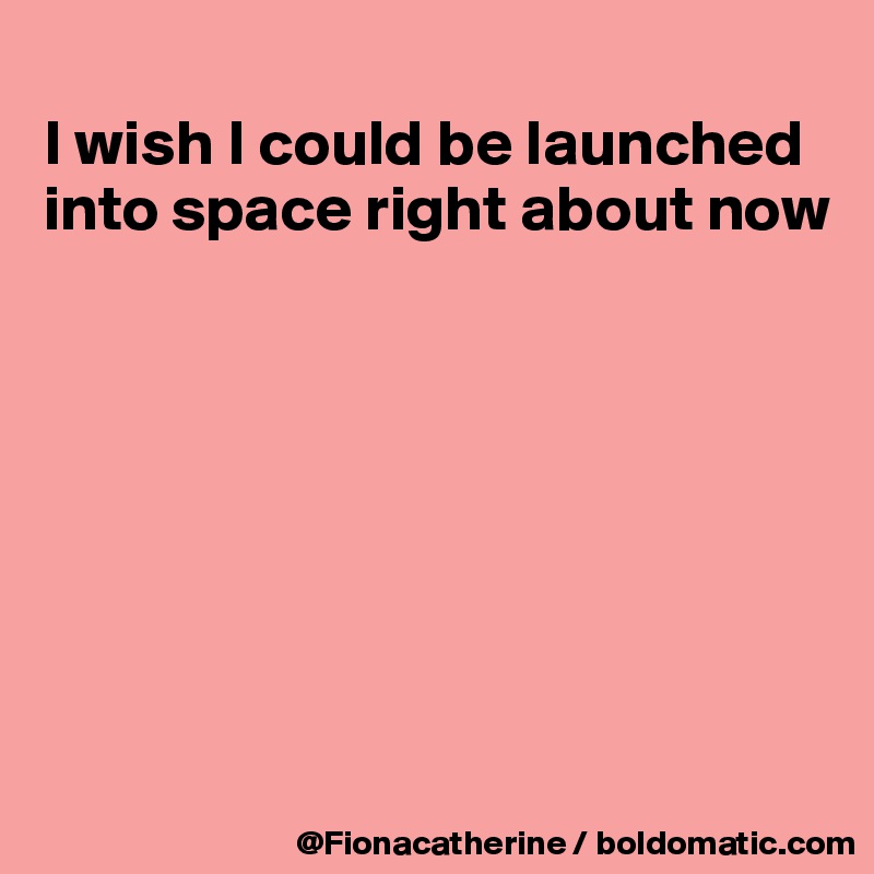 
I wish I could be launched
into space right about now








