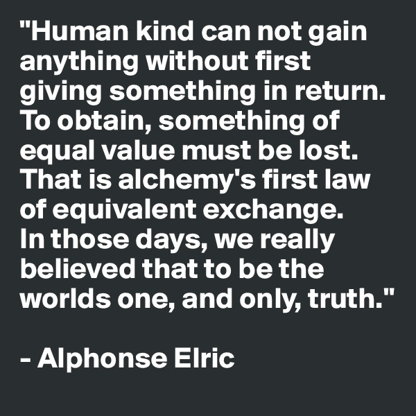 "Human kind can not gain anything without first giving something in return. 
To obtain, something of equal value must be lost.
That is alchemy's first law of equivalent exchange.
In those days, we really believed that to be the worlds one, and only, truth."

- Alphonse Elric