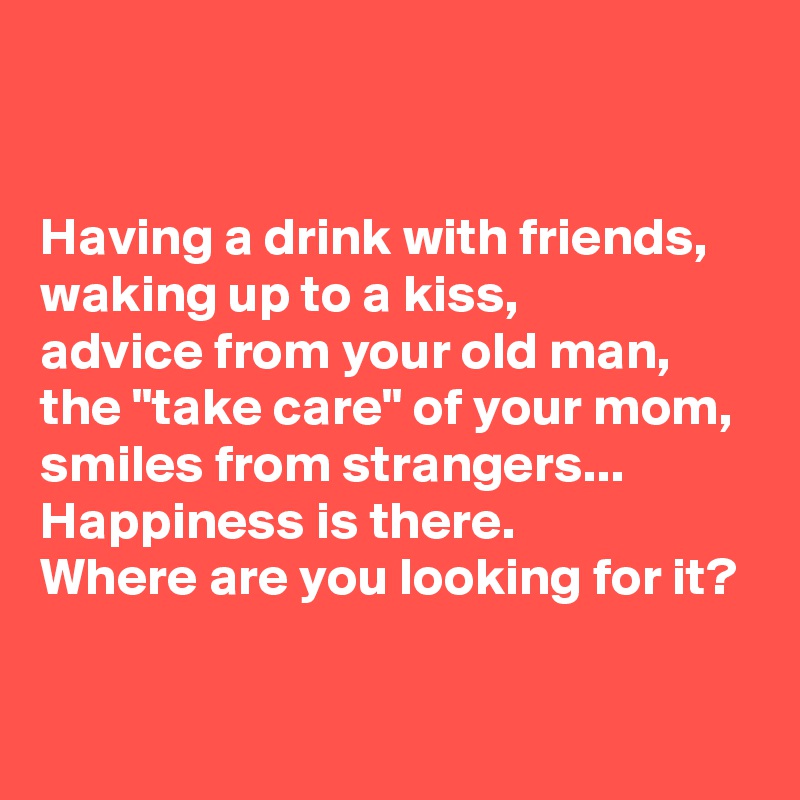 


Having a drink with friends, 
waking up to a kiss, 
advice from your old man, 
the "take care" of your mom, 
smiles from strangers... 
Happiness is there. 
Where are you looking for it?

