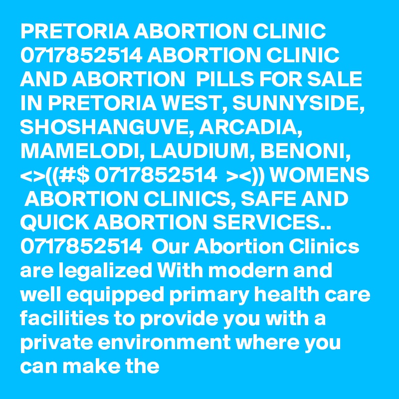 PRETORIA ABORTION CLINIC 0717852514 ABORTION CLINIC AND ABORTION  PILLS FOR SALE IN PRETORIA WEST, SUNNYSIDE, SHOSHANGUVE, ARCADIA, MAMELODI, LAUDIUM, BENONI, 
<>((#$ 0717852514  ><)) WOMENS  ABORTION CLINICS, SAFE AND QUICK ABORTION SERVICES.. 0717852514  Our Abortion Clinics are legalized With modern and well equipped primary health care facilities to provide you with a private environment where you can make the 