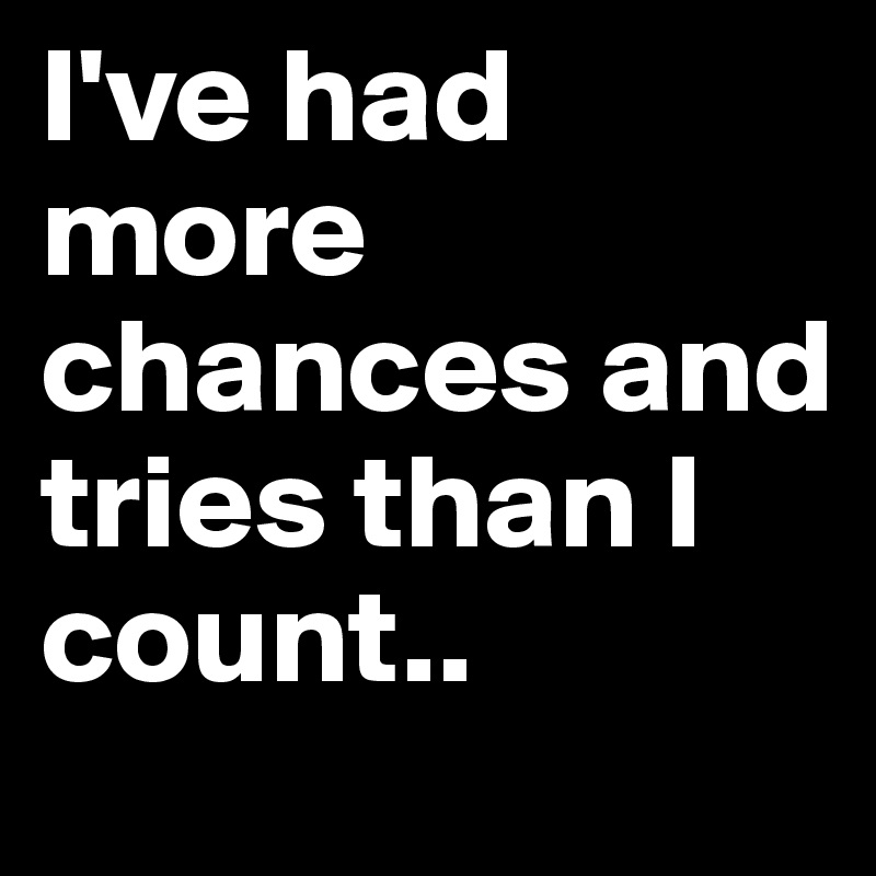 I've had more chances and tries than I count.. 