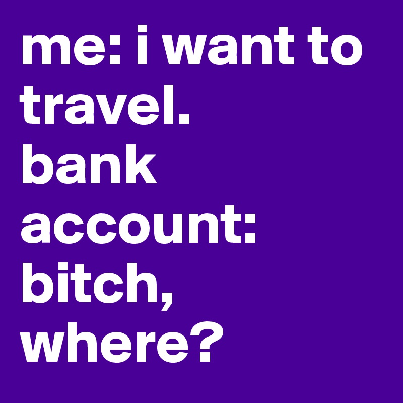 me: i want to travel.
bank account: bitch, where?