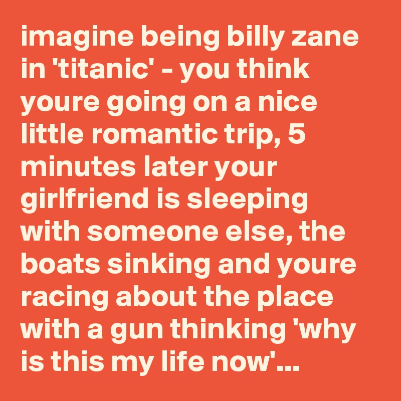 imagine being billy zane in 'titanic' - you think youre going on a nice little romantic trip, 5 minutes later your girlfriend is sleeping with someone else, the boats sinking and youre racing about the place with a gun thinking 'why is this my life now'...