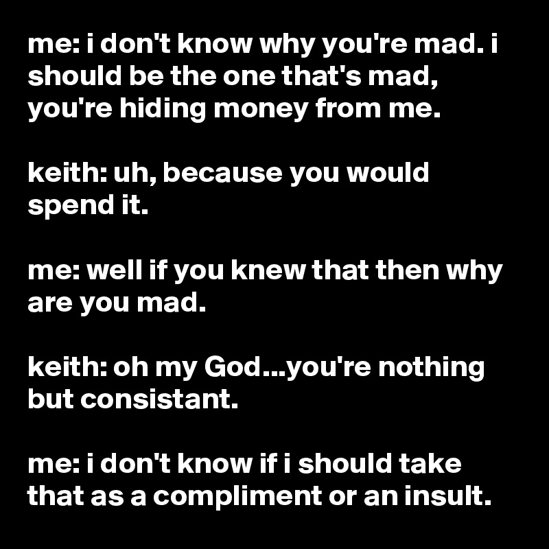 me: i don't know why you're mad. i should be the one that's mad, you're hiding money from me.

keith: uh, because you would spend it.

me: well if you knew that then why are you mad.

keith: oh my God...you're nothing but consistant.

me: i don't know if i should take that as a compliment or an insult.