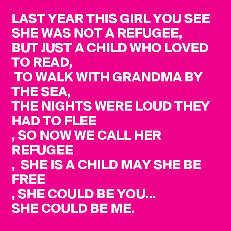 LAST YEAR THIS GIRL YOU SEE SHE WAS NOT A REFUGEE, 
BUT JUST A CHILD WHO LOVED TO READ, 
 TO WALK WITH GRANDMA BY THE SEA,
THE NIGHTS WERE LOUD THEY HAD TO FLEE
, SO NOW WE CALL HER REFUGEE
,  SHE IS A CHILD MAY SHE BE FREE
, SHE COULD BE YOU...
SHE COULD BE ME. 