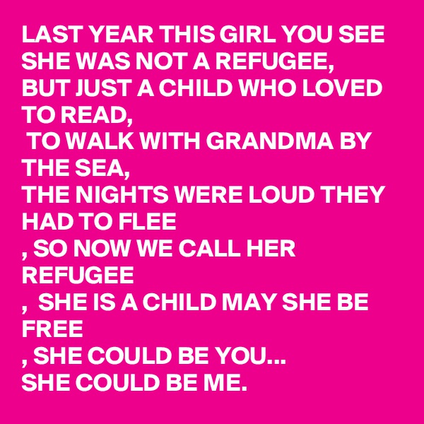 LAST YEAR THIS GIRL YOU SEE SHE WAS NOT A REFUGEE, 
BUT JUST A CHILD WHO LOVED TO READ, 
 TO WALK WITH GRANDMA BY THE SEA,
THE NIGHTS WERE LOUD THEY HAD TO FLEE
, SO NOW WE CALL HER REFUGEE
,  SHE IS A CHILD MAY SHE BE FREE
, SHE COULD BE YOU...
SHE COULD BE ME. 