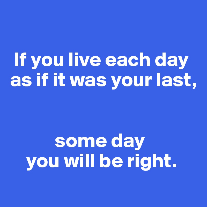 

 If you live each day
as if it was your last,


           some day
    you will be right.
