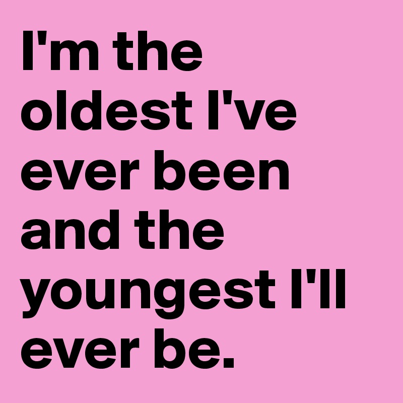 I'm the oldest I've ever been and the youngest I'll ever be.