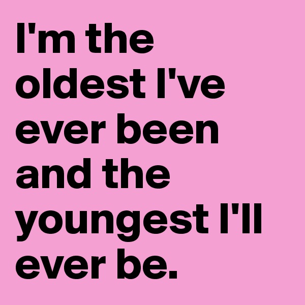 I'm the oldest I've ever been and the youngest I'll ever be.