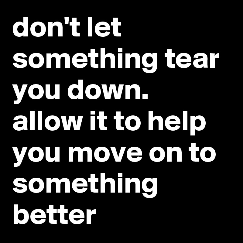 don't let something tear you down. allow it to help you move on to something better