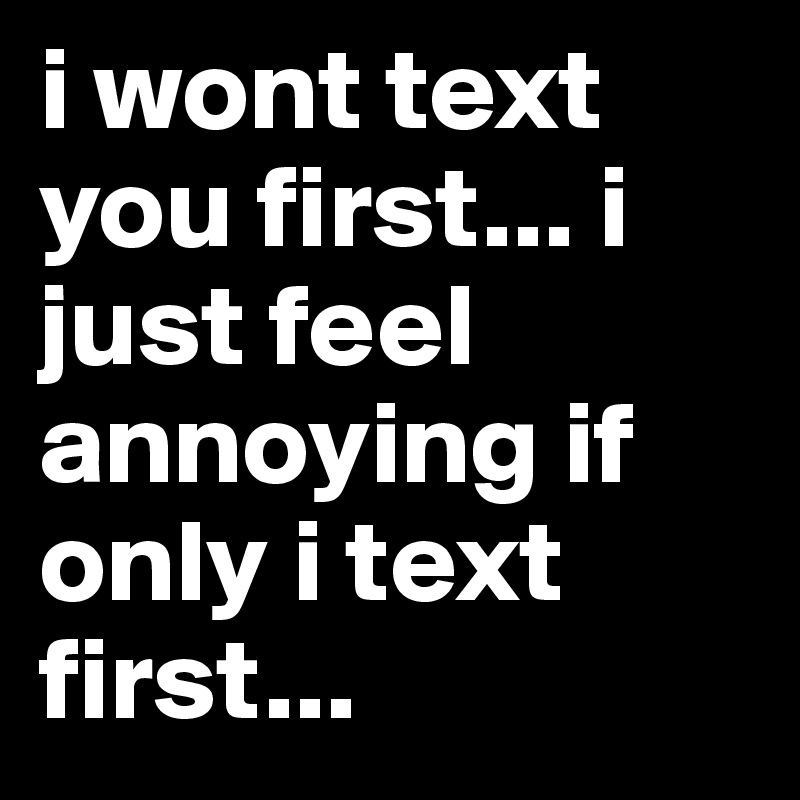 i wont text you first... i just feel annoying if only i text first...