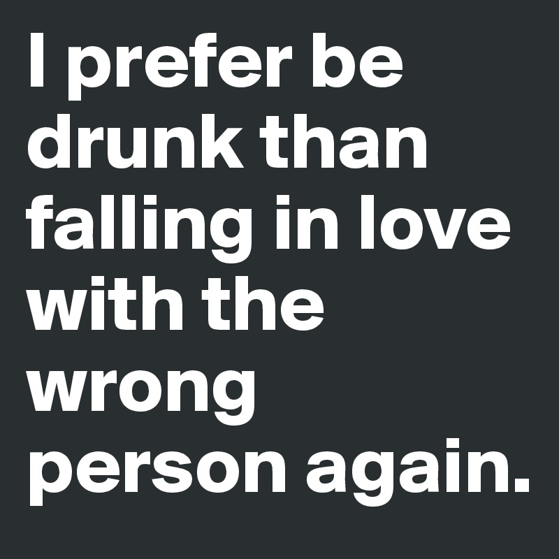 I prefer be drunk than falling in love with the wrong person again.