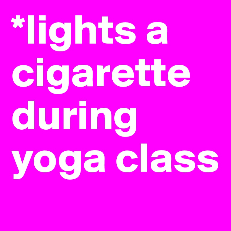 *lights a cigarette during yoga class
