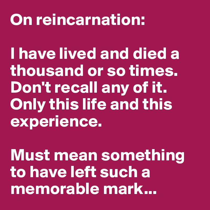 On reincarnation:

I have lived and died a thousand or so times. Don't recall any of it. Only this life and this experience. 

Must mean something to have left such a memorable mark...
