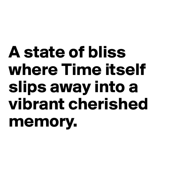 

A state of bliss where Time itself slips away into a vibrant cherished memory.

