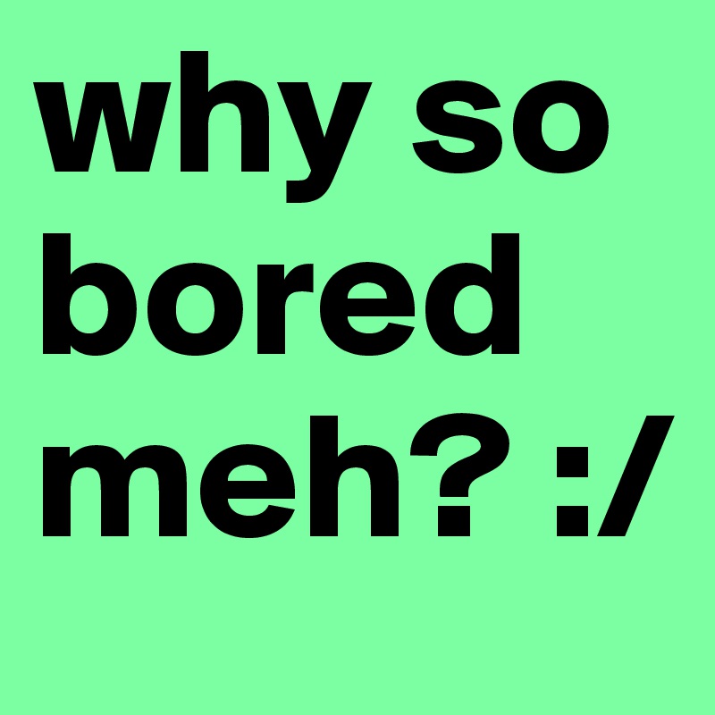 why so bored meh? :/