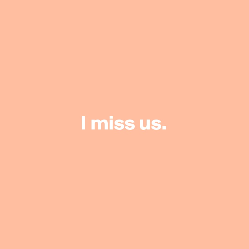 




                 I miss us.




