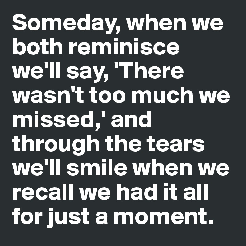 Someday, when we both reminisce we'll say, 'There wasn't too much we missed,' and through the tears we'll smile when we recall we had it all for just a moment.