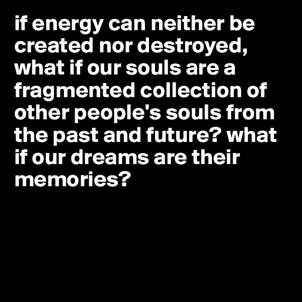 if energy can neither be created nor destroyed, what if our souls are a fragmented collection of other people's souls from the past and future? what if our dreams are their memories? 



