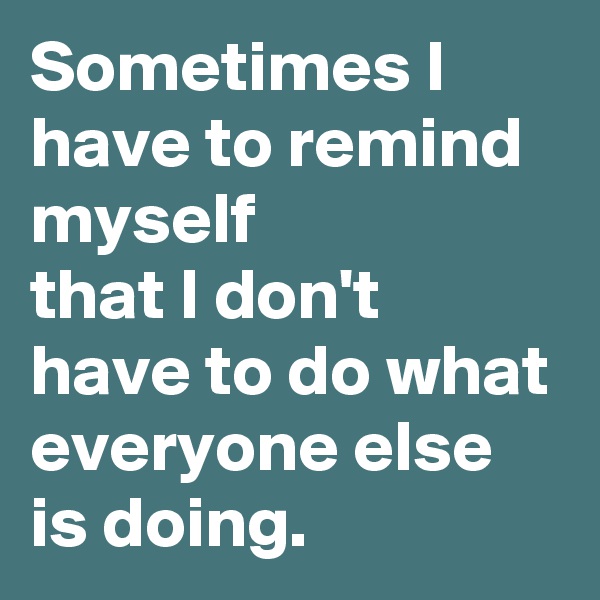 Sometimes I have to remind myself 
that I don't have to do what everyone else is doing.