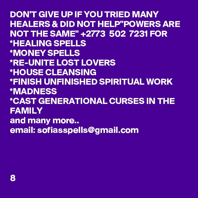DON'T GIVE UP IF YOU TRIED MANY HEALERS & DID NOT HELP"POWERS ARE NOT THE SAME" +2773  502  7231 FOR 
*HEALING SPELLS
*MONEY SPELLS
*RE-UNITE LOST LOVERS
*HOUSE CLEANSING
*FINISH UNFINISHED SPIRITUAL WORK
*MADNESS
*CAST GENERATIONAL CURSES IN THE FAMILY
and many more..
email: sofiasspells@gmail.com




8