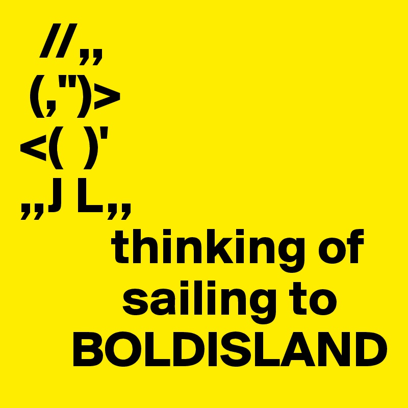   //,,    
 (,")>           
<(  )'            
,,J L,,         
         thinking of
          sailing to
     BOLDISLAND