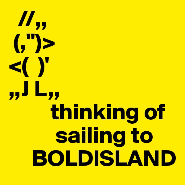   //,,    
 (,")>           
<(  )'            
,,J L,,         
         thinking of
          sailing to
     BOLDISLAND