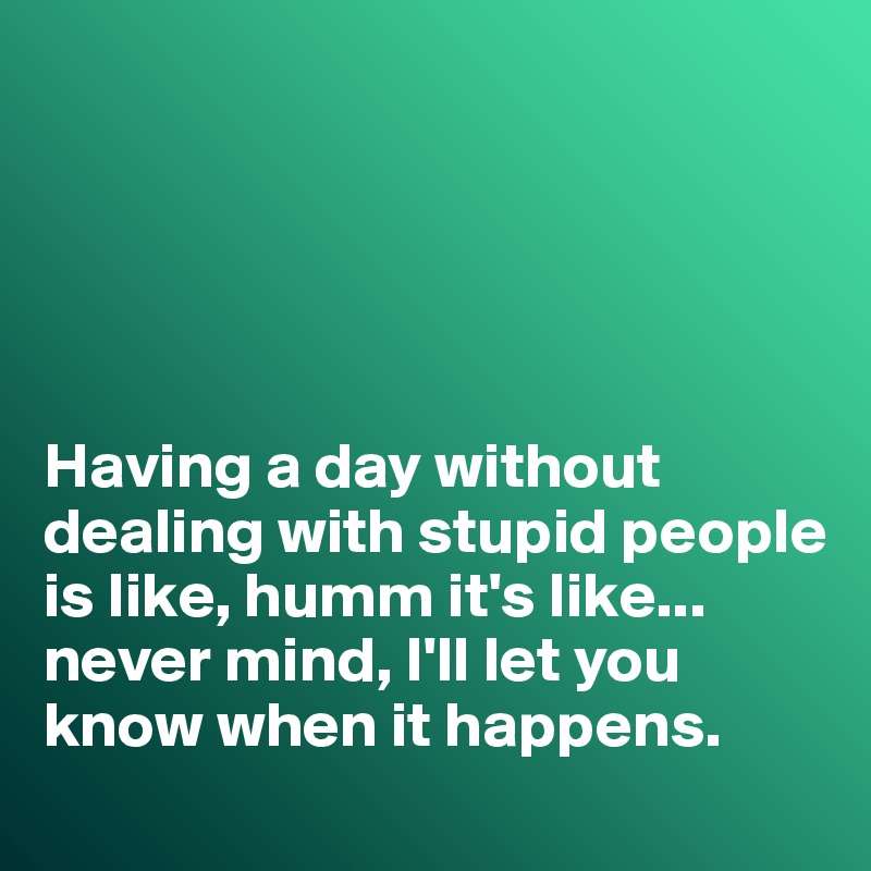





Having a day without dealing with stupid people is like, humm it's like... never mind, I'll let you know when it happens. 