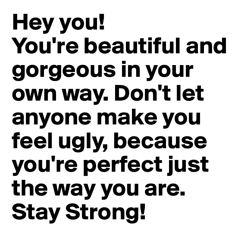 Hey you! 
You're beautiful and gorgeous in your own way. Don't let anyone make you feel ugly, because you're perfect just the way you are. 
Stay Strong! 