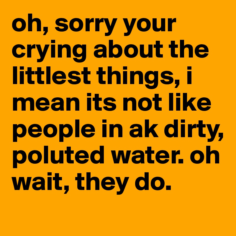 oh, sorry your crying about the littlest things, i mean its not like people in ak dirty, poluted water. oh wait, they do. 