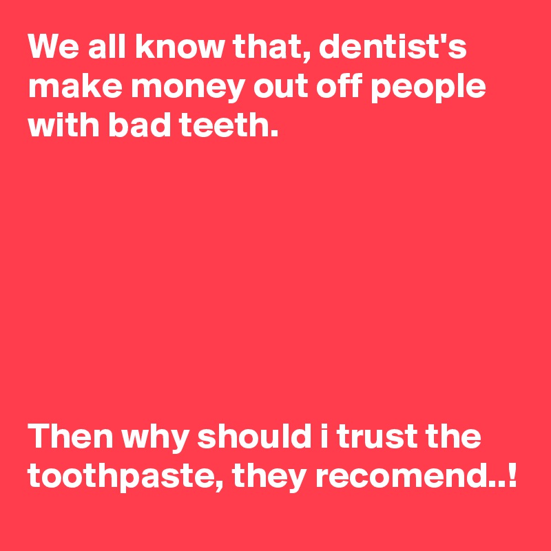 We all know that, dentist's make money out off people with bad teeth.







Then why should i trust the toothpaste, they recomend..!