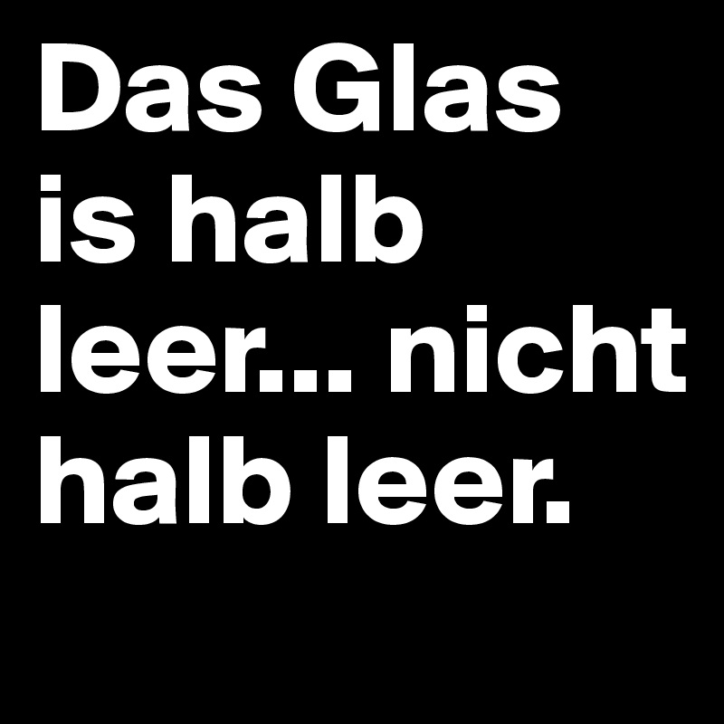 Das Glas is halb leer... nicht halb leer.